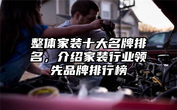 整体家装十大名牌排名，介绍家装行业领先品牌排行榜