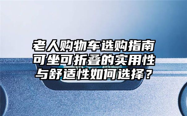 老人购物车选购指南可坐可折叠的实用性与舒适性如何选择？