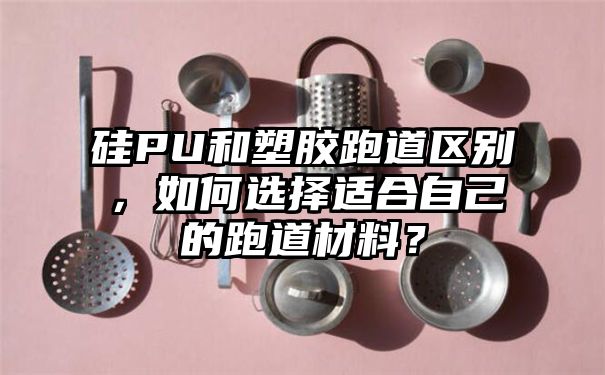 硅PU和塑胶跑道区别，如何选择适合自己的跑道材料？