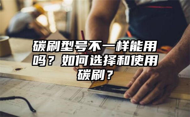 碳刷型号不一样能用吗？如何选择和使用碳刷？