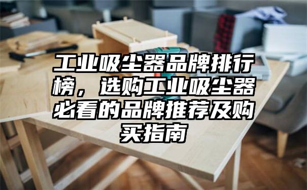 工业吸尘器品牌排行榜，选购工业吸尘器必看的品牌推荐及购买指南