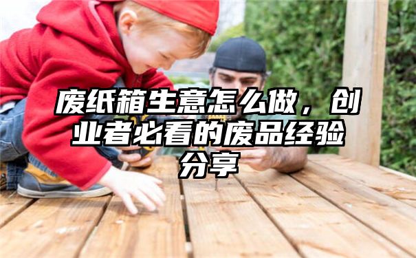 废纸箱生意怎么做，创业者必看的废品经验分享