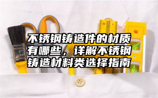 不锈钢铸造件的材质有哪些，详解不锈钢铸造材料类选择指南