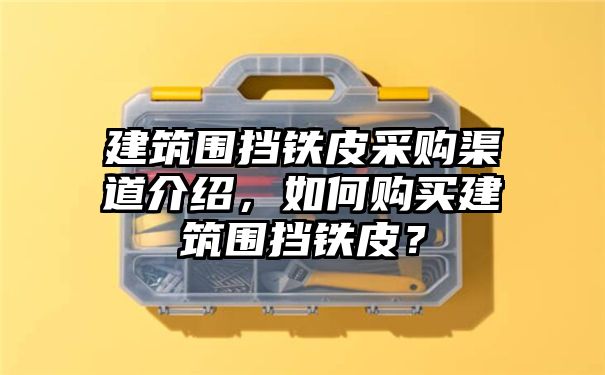 建筑围挡铁皮采购渠道介绍，如何购买建筑围挡铁皮？