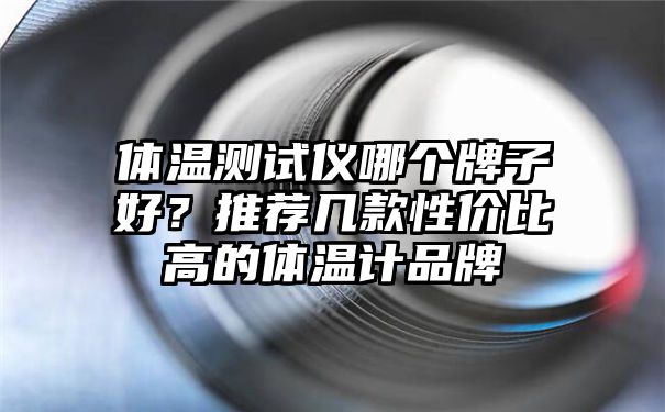 体温测试仪哪个牌子好？推荐几款性价比高的体温计品牌