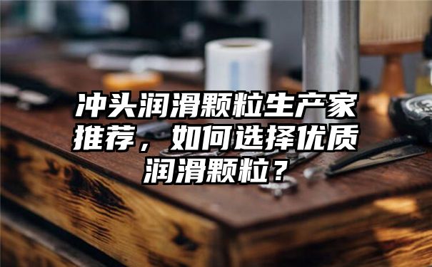 冲头润滑颗粒生产家推荐，如何选择优质润滑颗粒？