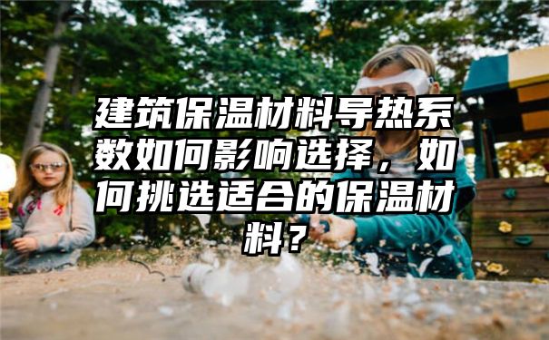 建筑保温材料导热系数如何影响选择，如何挑选适合的保温材料？