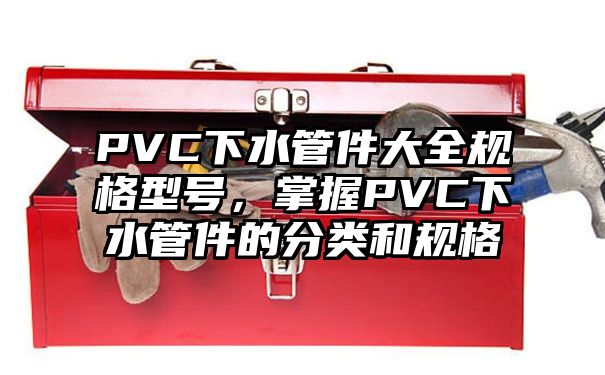 PVC下水管件大全规格型号，掌握PVC下水管件的分类和规格