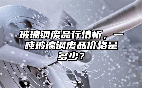 玻璃钢废品行情析，一吨玻璃钢废品价格是多少？