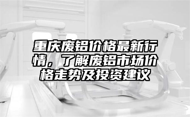 重庆废铝价格最新行情，了解废铝市场价格走势及投资建议