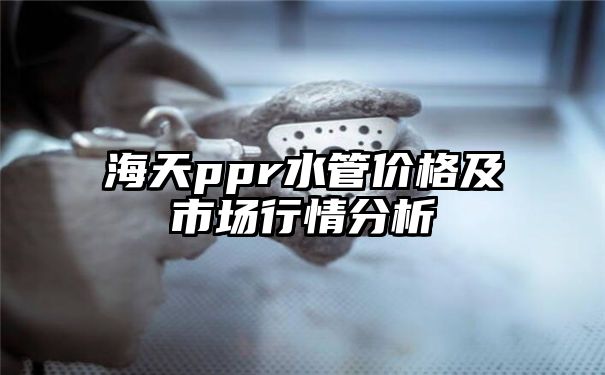 海天ppr水管价格及市场行情分析