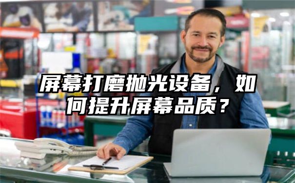 屏幕打磨抛光设备，如何提升屏幕品质？