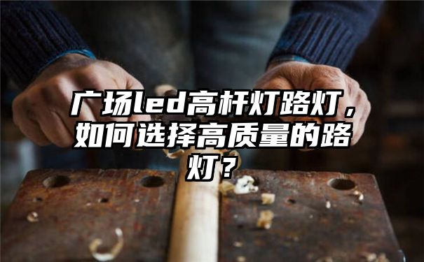 广场led高杆灯路灯，如何选择高质量的路灯？