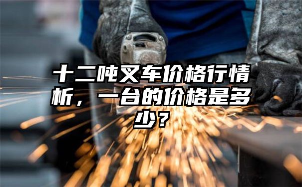 十二吨叉车价格行情析，一台的价格是多少？