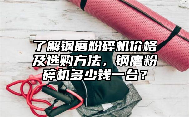 了解钢磨粉碎机价格及选购方法，钢磨粉碎机多少钱一台？