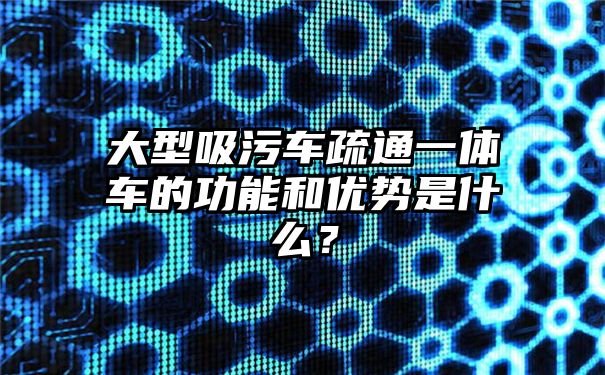 大型吸污车疏通一体车的功能和优势是什么？