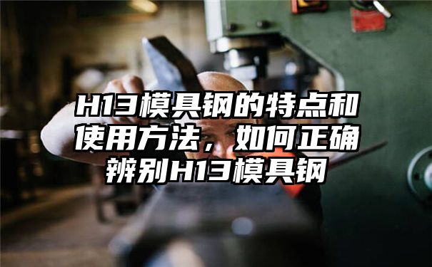 H13模具钢的特点和使用方法，如何正确辨别H13模具钢