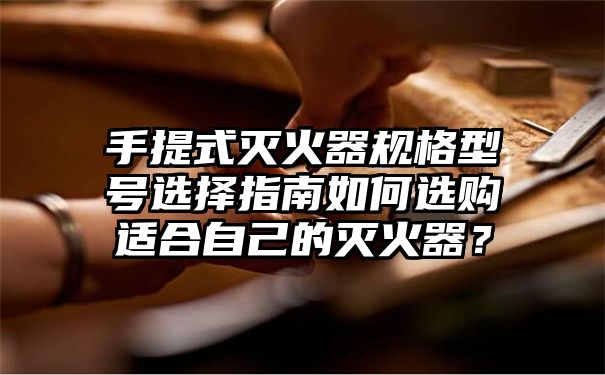 手提式灭火器规格型号选择指南如何选购适合自己的灭火器？