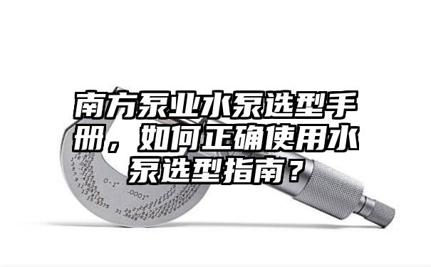 南方泵业水泵选型手册，如何正确使用水泵选型指南？