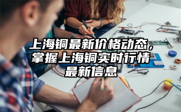 上海铜最新价格动态，掌握上海铜实时行情最新信息