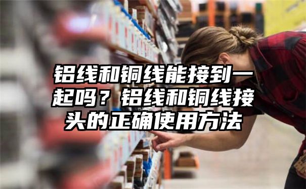 铝线和铜线能接到一起吗？铝线和铜线接头的正确使用方法