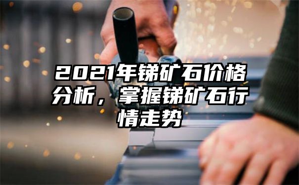 2021年锑矿石价格分析，掌握锑矿石行情走势