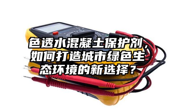 色透水混凝土保护剂，如何打造城市绿色生态环境的新选择？