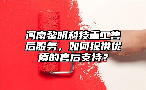 河南黎明科技重工售后服务，如何提供优质的售后支持？