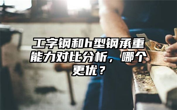 工字钢和h型钢承重能力对比分析，哪个更优？