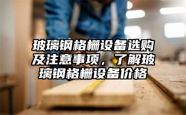 玻璃钢格栅设备选购及注意事项，了解玻璃钢格栅设备价格