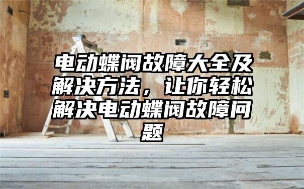 电动蝶阀故障大全及解决方法，让你轻松解决电动蝶阀故障问题