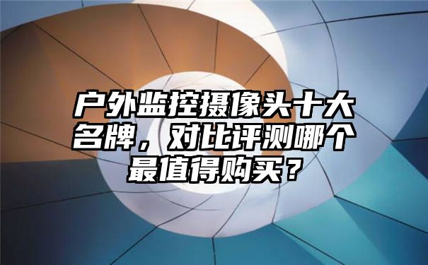 户外监控摄像头十大名牌，对比评测哪个最值得购买？