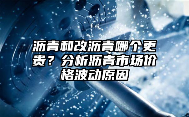 沥青和改沥青哪个更贵？分析沥青市场价格波动原因