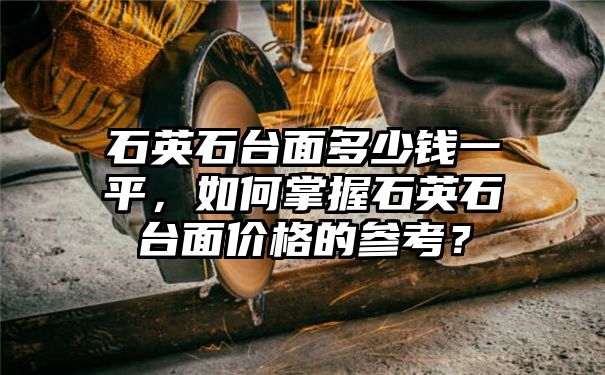 石英石台面多少钱一平，如何掌握石英石台面价格的参考？