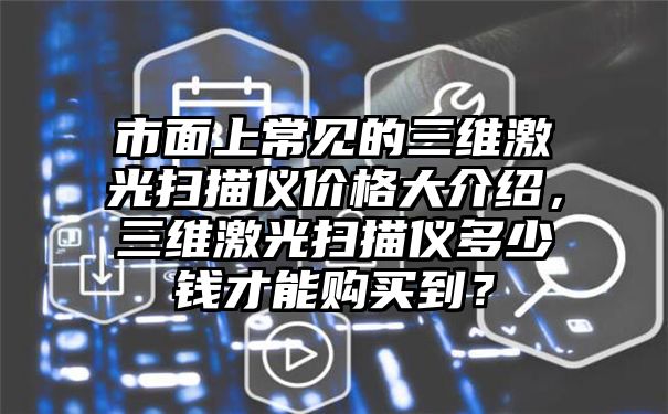 市面上常见的三维激光扫描仪价格大介绍，三维激光扫描仪多少钱才能购买到？