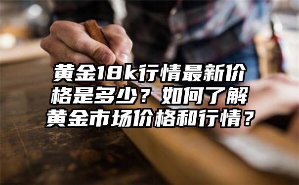 黄金18k行情最新价格是多少？如何了解黄金市场价格和行情？