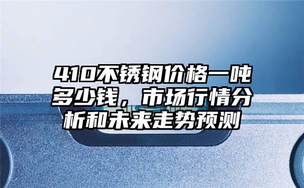 410不锈钢价格一吨多少钱，市场行情分析和未来走势预测