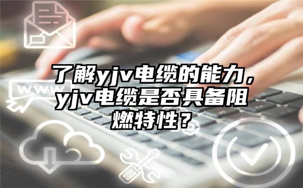 了解yjv电缆的能力，yjv电缆是否具备阻燃特性？