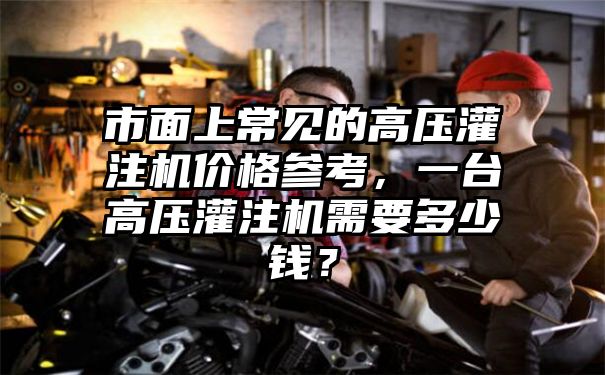 市面上常见的高压灌注机价格参考，一台高压灌注机需要多少钱？