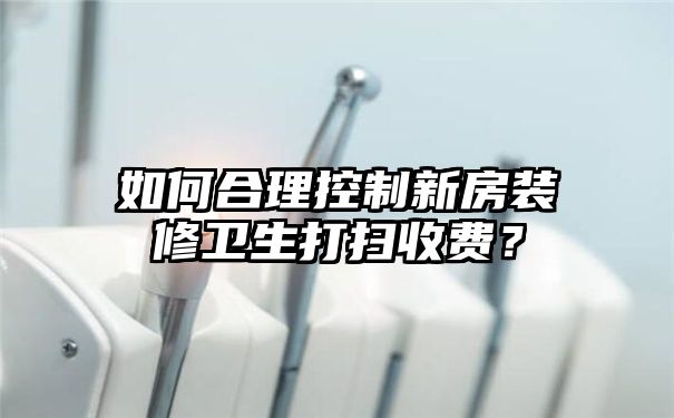 如何合理控制新房装修卫生打扫收费？