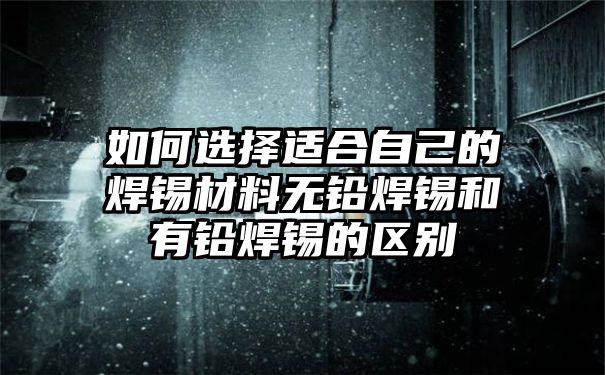 如何选择适合自己的焊锡材料无铅焊锡和有铅焊锡的区别