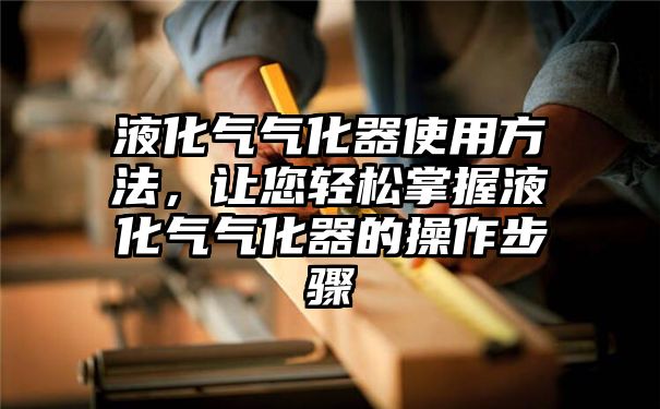 液化气气化器使用方法，让您轻松掌握液化气气化器的操作步骤