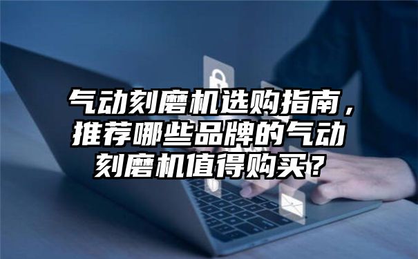 气动刻磨机选购指南，推荐哪些品牌的气动刻磨机值得购买？