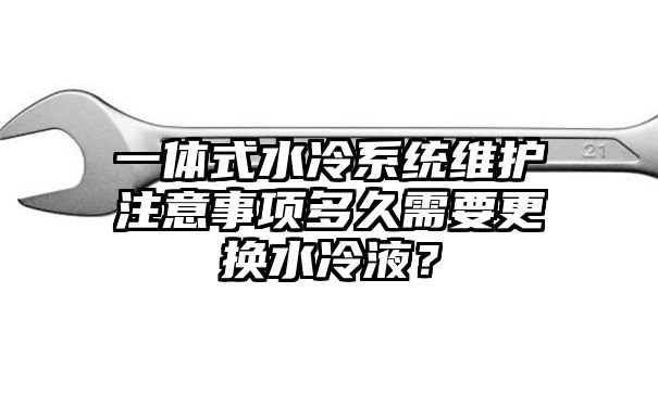 一体式水冷系统维护注意事项多久需要更换水冷液？