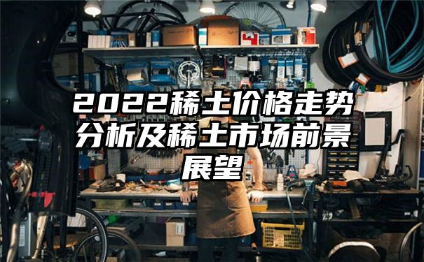 2022稀土价格走势分析及稀土市场前景展望