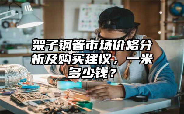 架子钢管市场价格分析及购买建议，一米多少钱？