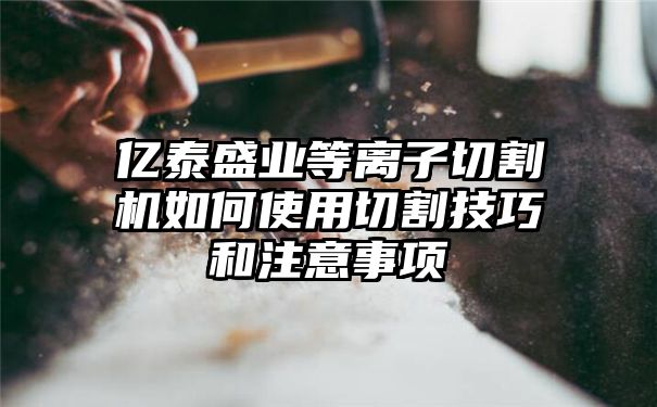 亿泰盛业等离子切割机如何使用切割技巧和注意事项