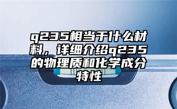 q235相当于什么材料，详细介绍q235的物理质和化学成分特性