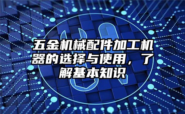 五金机械配件加工机器的选择与使用，了解基本知识