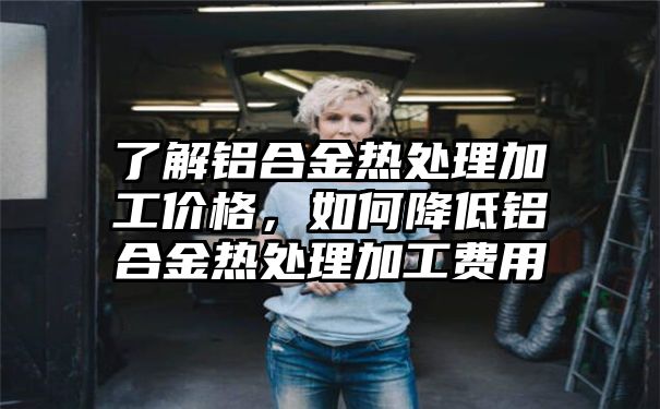 了解铝合金热处理加工价格，如何降低铝合金热处理加工费用